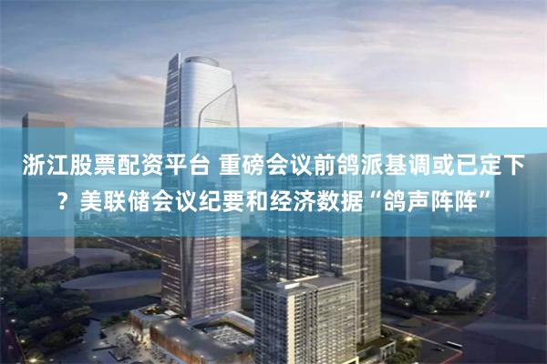 浙江股票配资平台 重磅会议前鸽派基调或已定下？美联储会议纪要和经济数据“鸽声阵阵”