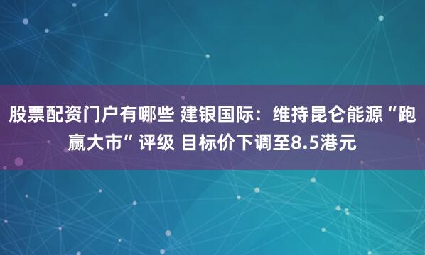 股票配资门户有哪些 建银国际：维持昆仑能源“跑赢大市”评级 目标价下调至8.5港元