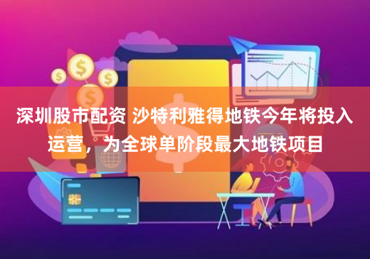 深圳股市配资 沙特利雅得地铁今年将投入运营，为全球单阶段最大地铁项目