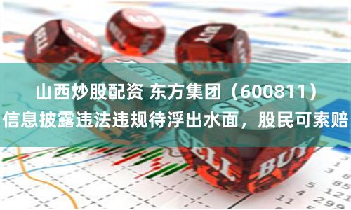 山西炒股配资 东方集团（600811）信息披露违法违规待浮出水面，股民可索赔