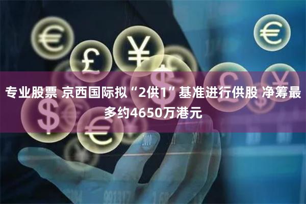专业股票 京西国际拟“2供1”基准进行供股 净筹最多约4650万港元