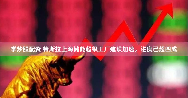 学炒股配资 特斯拉上海储能超级工厂建设加速，进度已超四成