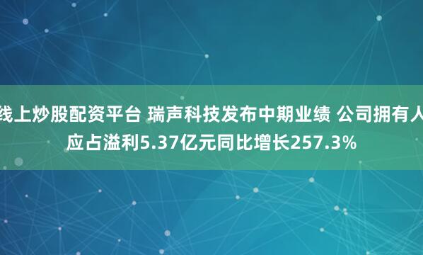 线上炒股配资平台 瑞声科技发布中期业绩 公司拥有人应占溢利5.37亿元同比增长257.3%