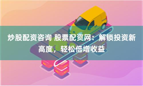炒股配资咨询 股票配资网：解锁投资新高度，轻松倍增收益