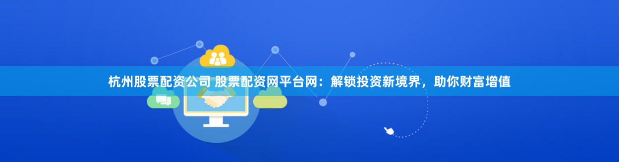 杭州股票配资公司 股票配资网平台网：解锁投资新境界，助你财富增值