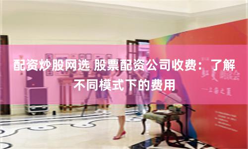 配资炒股网选 股票配资公司收费：了解不同模式下的费用