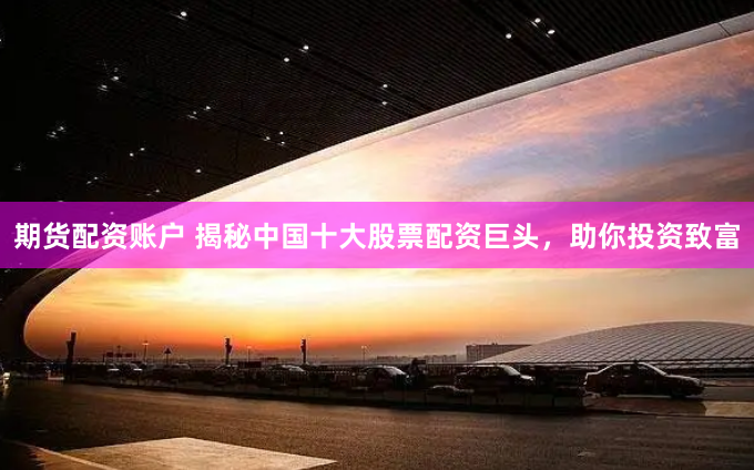 期货配资账户 揭秘中国十大股票配资巨头，助你投资致富