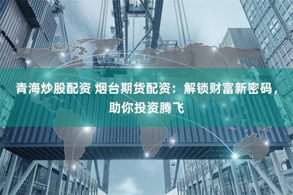 青海炒股配资 烟台期货配资：解锁财富新密码，助你投资腾飞