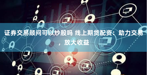 证券交易顾问可以炒股吗 线上期货配资：助力交易，放大收益