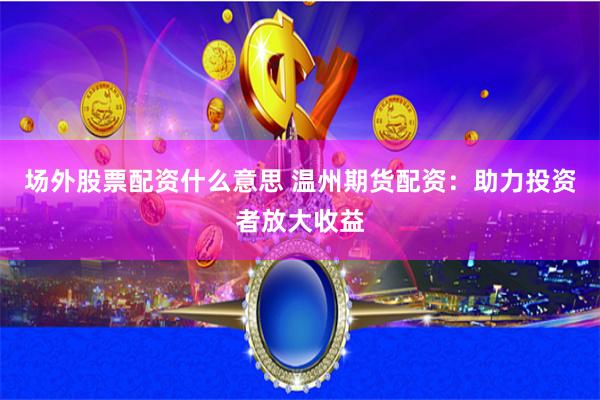 场外股票配资什么意思 温州期货配资：助力投资者放大收益