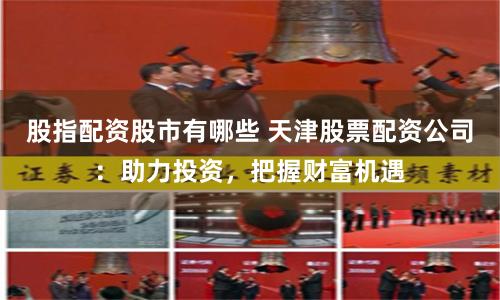 股指配资股市有哪些 天津股票配资公司：助力投资，把握财富机遇