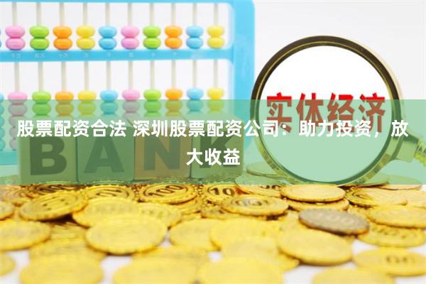 股票配资合法 深圳股票配资公司：助力投资，放大收益