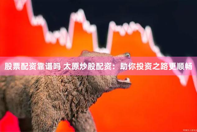 股票配资靠谱吗 太原炒股配资：助你投资之路更顺畅