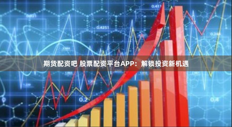 期货配资吧 股票配资平台APP:解锁投资新机遇