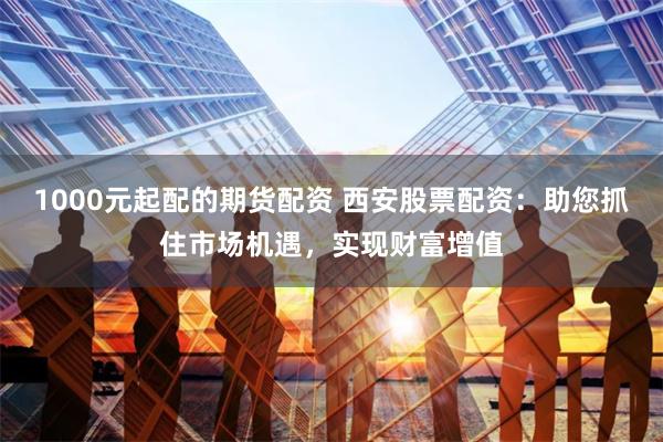 1000元起配的期货配资 西安股票配资:助您抓住市场机遇,实现财富增值